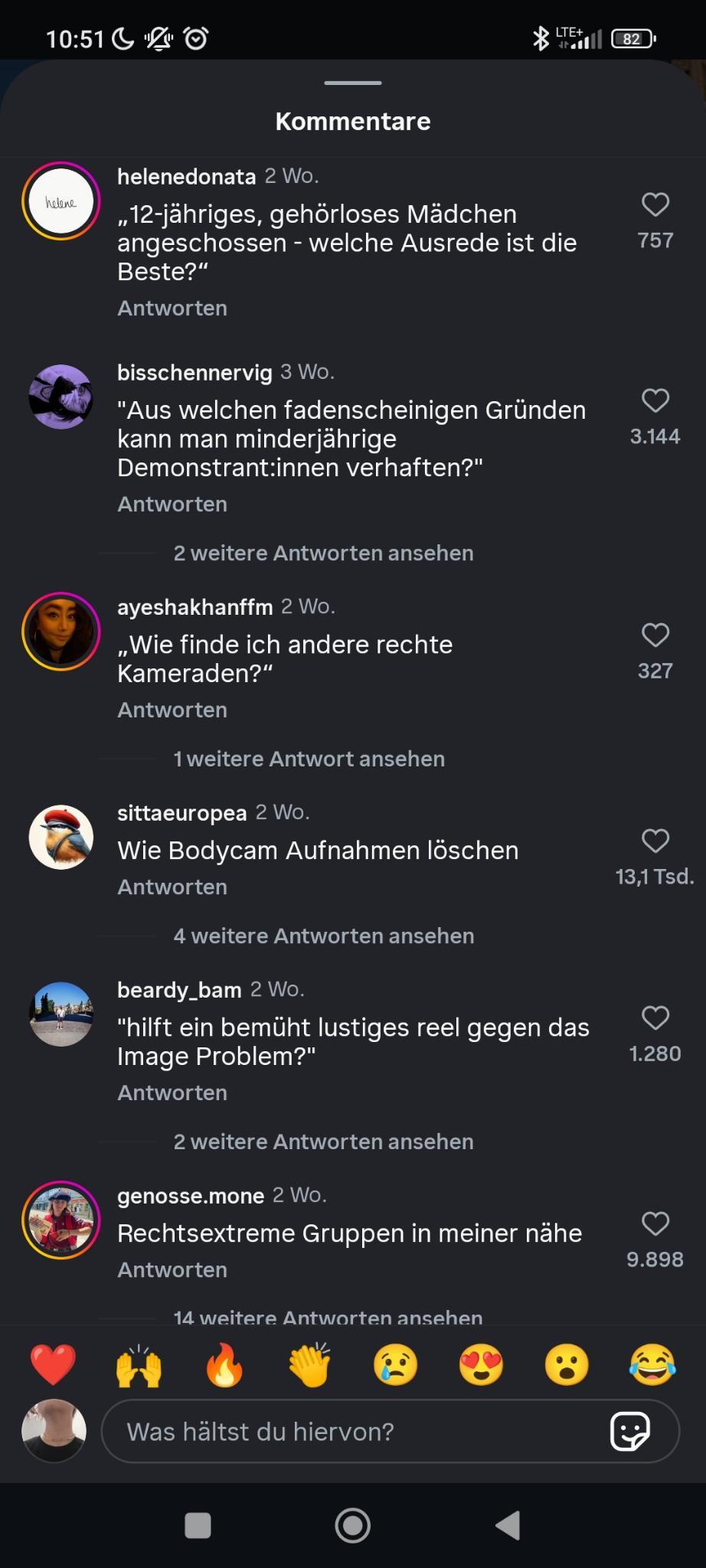 Die Kommentäre:

„12-jähriges, gehörloses Mädchen angeschossen—welche Ausrede ist die Beste?“

„Aus welchen fadenscheinigen Gründen kann man minderjährige Demonstrant:innen verhaften?“

„Wie finde ich andere rechte Kameraden?“

„Wie Bodycam Aufnahmen löschen“

„hilft ein bemüht lustiges reel gegen das Image Problem?“

„Rechtsextreme Gruppen in meiner nähe“